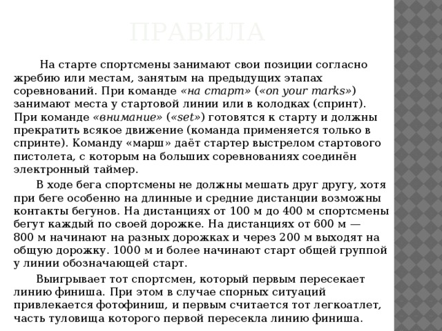 Правила    На старте спортсмены занимают свои позиции согласно жребию или местам, занятым на предыдущих этапах соревнований. При команде  «на старт»  ( «on your marks» ) занимают места у стартовой линии или в колодках (спринт). При команде  «внимание»  ( «set» ) готовятся к старту и должны прекратить всякое движение (команда применяется только в спринте). Команду «марш» даёт стартер выстрелом стартового пистолета, с которым на больших соревнованиях соединён электронный таймер.  В ходе бега спортсмены не должны мешать друг другу, хотя при беге особенно на длинные и средние дистанции возможны контакты бегунов. На дистанциях от 100 м до 400 м спортсмены бегут каждый по своей дорожке. На дистанциях от 600 м — 800 м начинают на разных дорожках и через 200 м выходят на общую дорожку. 1000 м и более начинают старт общей группой у линии обозначающей старт.  Выигрывает тот спортсмен, который первым пересекает линию финиша. При этом в случае спорных ситуаций привлекается фотофиниш, и первым считается тот легкоатлет, часть туловища которого первой пересекла линию финиша. 