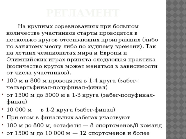 Регламент    На крупных соревнованиях при большом количестве участников старты проводятся в несколько кругов отсеивающих проигравших (либо по занятому месту либо по худшему времени). Так на летних чемпионатах мира и Европы и Олимпийских играх принята следующая практика (количество кругов может меняться в зависимости от числа участников). 100 м и 800 м проводятся в 1-4 круга (забег-четвертьфинал-полуфинал-финал) от 1500 м до 5000 м в 1-3 круга (забег-полуфинал-финал) 10 000 м — в 1-2 круга (забег-финал) При этом в финальных забегах участвуют 100 м до 800 м, эстафеты — 8 спортсменов/8 команд от 1500 м до 10 000 м — 12 спортсменов и более 