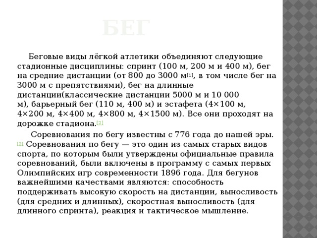 Бег  Беговые виды лёгкой атлетики объединяют следующие стадионные дисциплины: спринт (100 м, 200 м и 400 м), бег на средние дистанции (от 800 до 3000 м [1] , в том числе бег на 3000 м с препятствиями), бег на длинные дистанции(классические дистанции 5000 м и 10 000 м), барьерный бег (110 м, 400 м) и эстафета (4×100 м, 4×200 м, 4×400 м, 4×800 м, 4×1500 м). Все они проходят на дорожке стадиона. [2]  Соревнования по бегу известны с 776 года до нашей эры. [2]  Соревнования по бегу — это один из самых старых видов спорта, по которым были утверждены официальные правила соревнований, были включены в программу с самых первых Олимпийских игр современности 1896 года. Для бегунов важнейшими качествами являются: способность поддерживать высокую скорость на дистанции, выносливость (для средних и длинных), скоростная выносливость (для длинного спринта), реакция и тактическое мышление. 