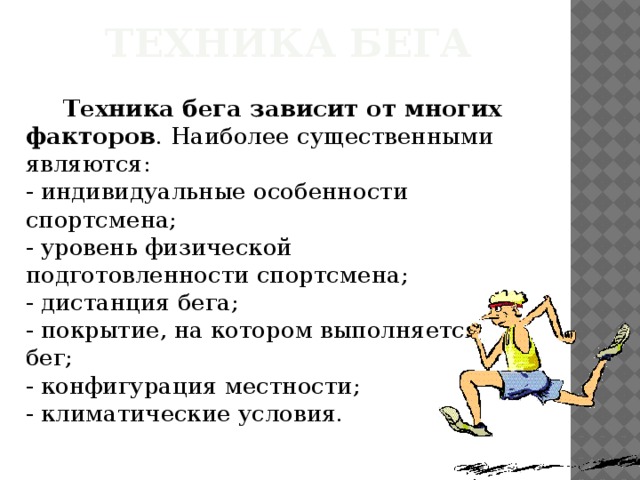 Техника бега  Техника бега зависит от многих факторов . Наиболее существенными являются:  - индивидуальные особенности спортсмена;  - уровень физической подготовленности спортсмена;  - дистанция бега;  - покрытие, на котором выполняется бег;  - конфигурация местности;  - климатические условия. 