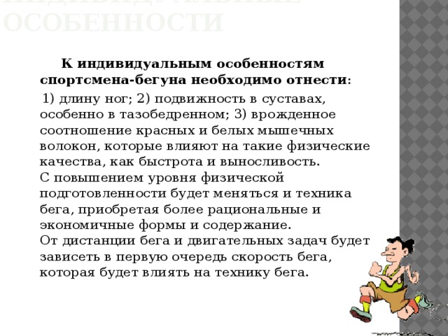 Индивидуальные особенности  К индивидуальным особенностям спортсмена-бегуна необходимо отнести :  1) длину ног; 2) подвижность в суставах, особенно в тазобедренном; 3) врожденное соотношение красных и белых мышечных волокон, которые влияют на такие физические качества, как быстрота и выносливость.  С повышением уровня физической подготовленности будет меняться и техника бега, приобретая более рациональные и экономичные формы и содержание.  От дистанции бега и двигательных задач будет зависеть в первую очередь скорость бега, которая будет влиять на технику бега. 