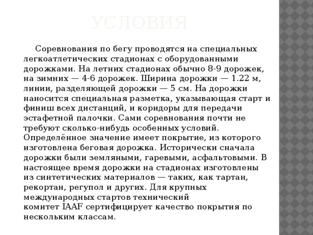 Условия    Соревнования по бегу проводятся на специальных легкоатлетических стадионах с оборудованными дорожками. На летних стадионах обычно 8-9 дорожек, на зимних — 4-6 дорожек. Ширина дорожки — 1.22 м, линии, разделяющей дорожки — 5 см. На дорожки наносится специальная разметка, указывающая старт и финиш всех дистанций, и коридоры для передачи эстафетной палочки. Сами соревнования почти не требуют сколько-нибудь особенных условий. Определённое значение имеет покрытие, из которого изготовлена беговая дорожка. Исторически сначала дорожки были земляными, гаревыми, асфальтовыми. В настоящее время дорожки на стадионах изготовлены из синтетических материалов — таких, как тартан, рекортан, регупол и других. Для крупных международных стартов технический комитет IAAF сертифицирует качество покрытия по нескольким классам. 