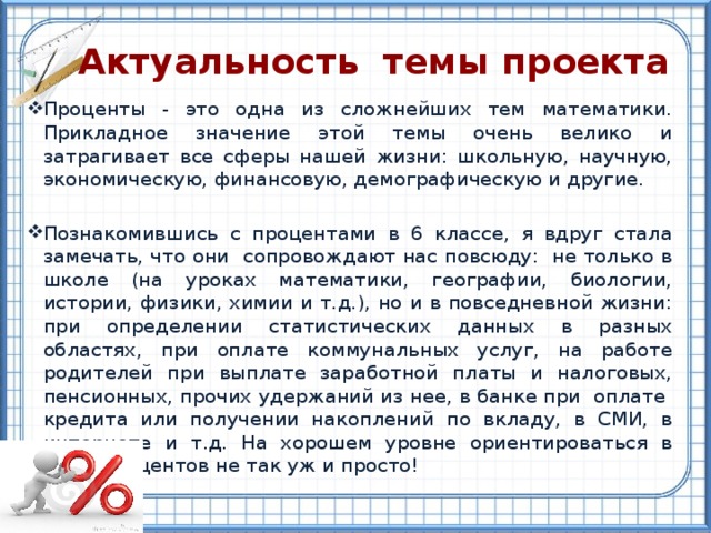  Актуальность темы проекта Проценты - это одна из сложнейших тем математики. Прикладное значение этой темы очень велико и затрагивает все сферы нашей жизни: школьную, научную, экономическую, финансовую, демографическую и другие. Познакомившись с процентами в 6 классе, я вдруг стала замечать, что они сопровождают нас повсюду: не только в школе (на уроках математики, географии, биологии, истории, физики, химии и т.д.), но и в повседневной жизни: при определении статистических данных в разных областях, при оплате коммунальных услуг, на работе родителей при выплате заработной платы и налоговых, пенсионных, прочих удержаний из нее, в банке при оплате кредита или получении накоплений по вкладу, в СМИ, в интернете и т.д. На хорошем уровне ориентироваться в мире процентов не так уж и просто! 