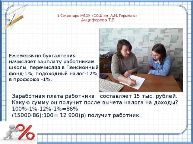  1.Секретарь МБОУ «СОШ им. А.М. Горького»  Анциферова Т.В.    Ежемесячно бухгалтерия начисляет зарплату работникам школы, перечисляя в Пенсионный фонд-1%; подоходный налог-12%; в профсоюз -1%. Заработная плата работника составляет 15 тыс. рублей. Какую сумму он получит после вычета налога на доходы? 100%-1%-12%-1%=86% (15000·86):100= 12 900(р) получит работник. 