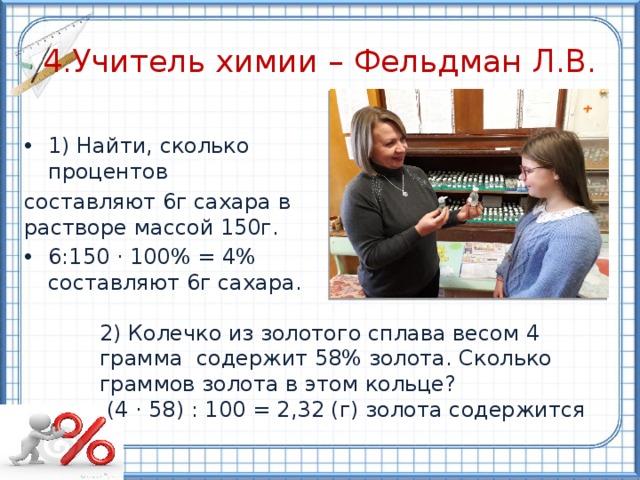 4.Учитель химии – Фельдман Л.В. 1) Найти, сколько процентов составляют 6г сахара в растворе массой 150г. 6:150 · 100% = 4%  составляют 6г сахара. 2) Колечко из золотого сплава весом 4 грамма содержит 58% золота. Сколько граммов золота в этом кольце?  (4 · 58) : 100 = 2,32 (г) золота содержится 