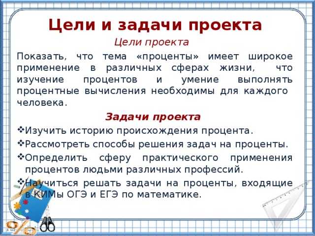 Цели и задачи проекта Цели проекта Показать, что тема «проценты» имеет широкое применение в различных сферах жизни, что изучение процентов и умение выполнять процентные вычисления необходимы для каждого человека.    Задачи проекта Изучить историю происхождения процента. Рассмотреть способы решения задач на проценты. Определить сферу практического применения процентов людьми различных профессий. Научиться решать задачи на проценты, входящие в КИМы ОГЭ и ЕГЭ по математике. 