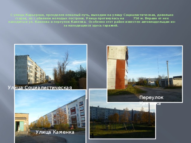   С улицы Карьерная, преодолев немалый путь, выходим на улицу Социалистическая, довольно старая, но с обилием молодых построек. Улица протянулась на 750 м. Вправо от нее находиться ул. Каменка и переулок Каменка. Особенно этот район известен автовладельцам из-за находящихся здесь гаражей. Переулок Каменка Улица Социалистическая Улица Каменка 
