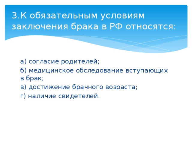 3.  К обязательным условиям заключения брака в РФ относятся: а) согласие родителей; б) медицинское обследование вступающих в брак; в) достижение брачного возраста; г) наличие свидетелей. 