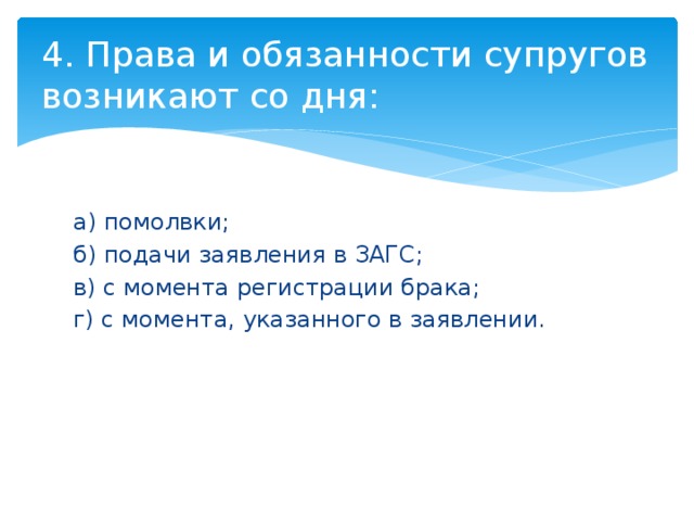 4. Права и обязанности супругов возникают со дня: а) помолвки; б) подачи заявления в ЗАГС; в) с момента регистрации брака; г) с момента, указанного в заявлении. 