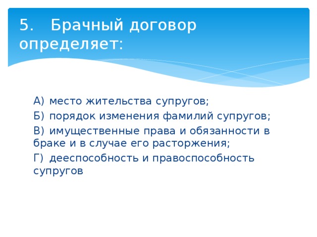 5.  Брачный договор определяет: А)  место жительства супругов; Б)  порядок изменения фамилий супругов; В)  имущественные права и обязанности в браке и в случае его расторжения; Г)  дееспособность и правоспособность супругов 