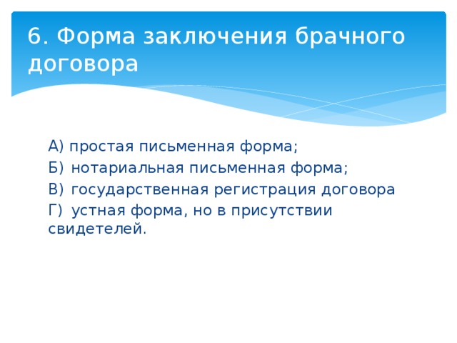 6. Форма заключения брачного договора А) простая письменная форма; Б)  нотариальная письменная форма; В)  государственная регистрация договора Г)  устная форма, но в присутствии свидетелей. 