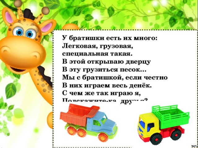 У братишки есть их много:   Легковая, грузовая, специальная такая.   В этой открываю дверцу   В эту грузиться песок…   Мы с братишкой, если честно   В них играем весь денёк.   С чем же так играю я,   Подскажите-ка, друзья?   