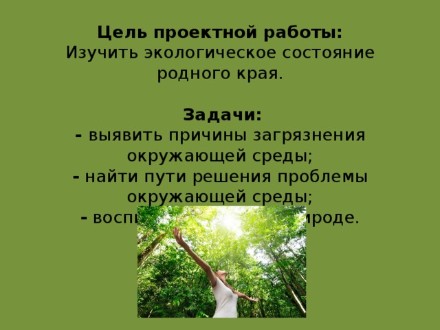 Цель проектной работы:  Изучить экологическое состояние родного края.       Задачи:  - выявить причины загрязнения окружающей среды;  - найти пути решения проблемы окружающей среды;  - воспитать любовь к природе.      