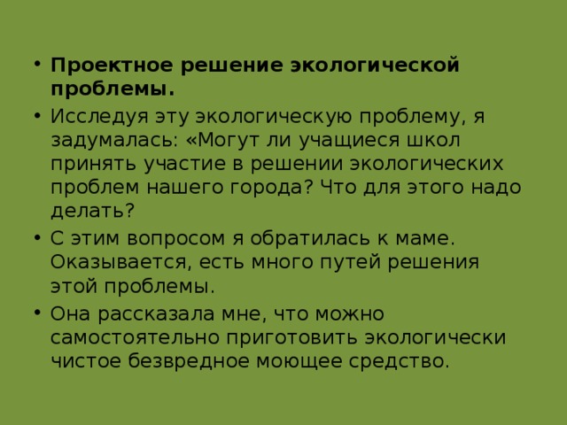 Проектное решение экологической проблемы. Исследуя эту экологическую проблему, я задумалась: «Могут ли учащиеся школ принять участие в решении экологических проблем нашего города? Что для этого надо делать? С этим вопросом я обратилась к маме. Оказывается, есть много путей решения этой проблемы. Она рассказала мне, что можно самостоятельно приготовить экологически чистое безвредное моющее средство. 