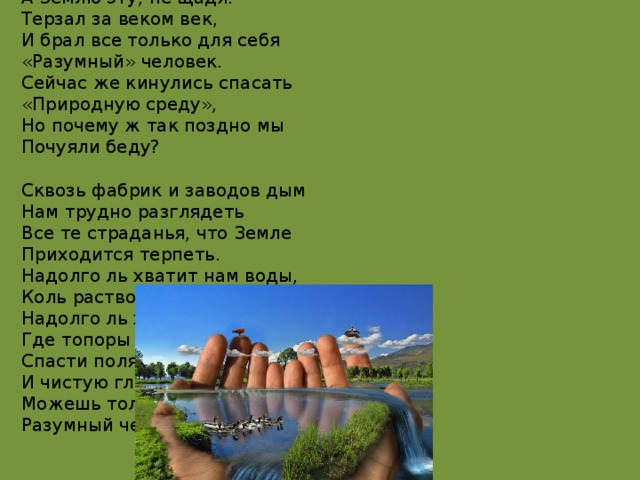 Чтоб радость завтрашнего дня  Сумел ты ощутить.  Должна быть чистою Земля  И небо чистым быть.  А Землю эту, не щадя.  Терзал за веком век,  И брал все только для себя  «Разумный» человек.  Сейчас же кинулись спасать  «Природную среду»,  Но почему ж так поздно мы  Почуяли беду?   Сквозь фабрик и заводов дым  Нам трудно разглядеть  Все те страданья, что Земле  Приходится терпеть.  Надолго ль хватит нам воды,  Коль растворен в ней яд?  Надолго ль хватит тех лесов.  Где топоры стучат?  Спасти поля, леса, луга  И чистую гладь рек – всю Землю  Можешь только ты,  Разумный человек! 