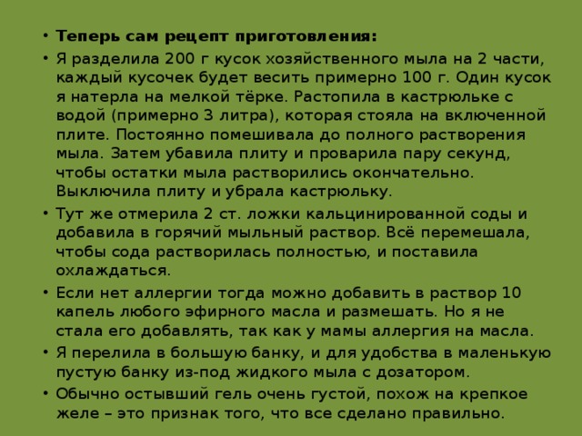 Теперь сам рецепт приготовления: Я разделила 200 г кусок хозяйственного мыла на 2 части, каждый кусочек будет весить примерно 100 г. Один кусок я натерла на мелкой тёрке. Растопила в кастрюльке с водой (примерно 3 литра), которая стояла на включенной плите. Постоянно помешивала до полного растворения мыла. Затем убавила плиту и проварила пару секунд, чтобы остатки мыла растворились окончательно. Выключила плиту и убрала кастрюльку. Тут же отмерила 2 ст. ложки кальцинированной соды и добавила в горячий мыльный раствор. Всё перемешала, чтобы сода растворилась полностью, и поставила охлаждаться. Если нет аллергии тогда можно добавить в раствор 10 капель любого эфирного масла и размешать. Но я не стала его добавлять, так как у мамы аллергия на масла. Я перелила в большую банку, и для удобства в маленькую пустую банку из-под жидкого мыла с дозатором. Обычно остывший гель очень густой, похож на крепкое желе – это признак того, что все сделано правильно. 