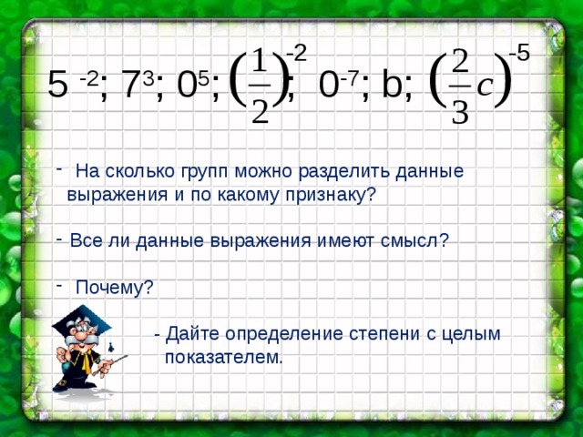 5 -2 ; 7 3 ; 0 5 ; ; 0 -7 ; b; -2 -5  На сколько групп можно разделить данные  выражения и по какому признаку? Все ли данные выражения имеют смысл?  Почему?  - Дайте определение степени с целым  показателем. 