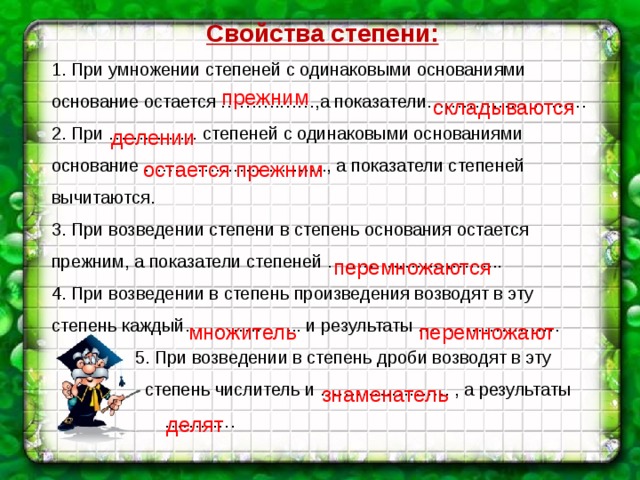 Свойства степени: 1. При умножении степеней с одинаковыми основаниями основание остается ……….……,а показатели……………………… 2. При …………… степеней с одинаковыми основаниями основание …………………………., а показатели степеней вычитаются.  3. При возведении степени в степень основания остается прежним, а показатели степеней ………………………... 4. При возведении в степень произведения возводят в эту степень каждый……………….. и результаты ……………………  5. При возведении в степень дроби возводят в эту  степень числитель и …………………. , а результаты ………… прежним  складываются делении  остается прежним  перемножаются  множитель  перемножают знаменатель делят 