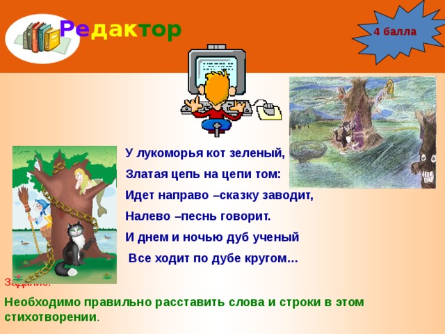 Ре дак тор 4 балла У лукоморья кот зеленый, Златая цепь на цепи том: Идет направо –сказку заводит, Налево –песнь говорит. И днем и ночью дуб ученый  Все ходит по дубе кругом… Задание: Необходимо правильно расставить слова и строки в этом стихотворении . 