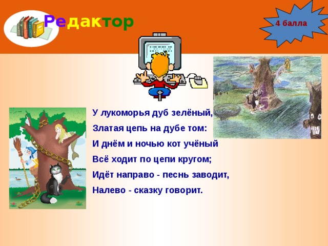 Ре дак тор 4 балла У лукоморья дуб зелёный, Златая цепь на дубе том: И днём и ночью кот учёный Всё ходит по цепи кругом; Идёт направо - песнь заводит, Налево - сказку говорит. 