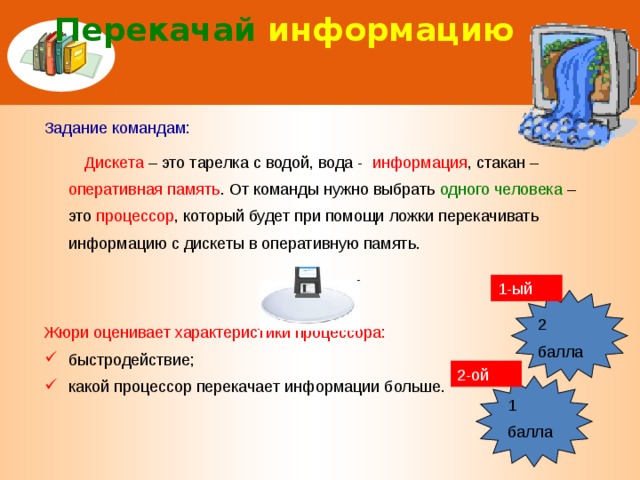 Перекачай информацию Задание командам:  Дискета  – это тарелка с водой, вода - информация , стакан – оперативная память . От команды нужно выбрать одного человека – это процессор , который будет при помощи ложки перекачивать информацию с дискеты в оперативную память. Жюри оценивает характеристики процессора: быстродействие; какой процессор перекачает информации больше. 1-ый 2 балла 2-ой 1 балла 