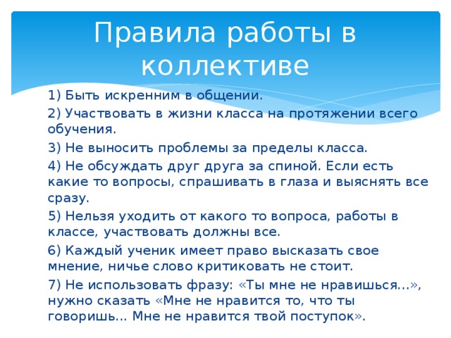 Правила работы в коллективе 1) Быть искренним в общении. 2) Участвовать в жизни класса на протяжении всего обучения. 3) Не выносить проблемы за пределы класса. 4) Не обсуждать друг друга за спиной. Если есть какие то вопросы, спрашивать в глаза и выяснять все сразу. 5) Нельзя уходить от какого то вопроса, работы в классе, участвовать должны все. 6) Каждый ученик имеет право высказать свое мнение, ничье слово критиковать не стоит. 7) Не использовать фразу: «Ты мне не нравишься...», нужно сказать «Мне не нравится то, что ты говоришь... Мне не нравится твой поступок». 