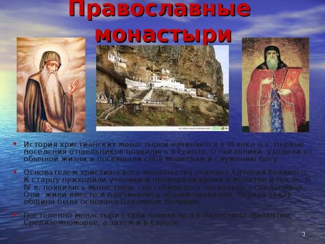 Православные монастыри История христианских монастырей начинается в III веке н.э. Первые поселения отшельников появились в Египте. Отшельники уходили от обычной жизни и посвящали себя молитвам и служению Богу . Основателем христианского монашества считают Антония Великого. К старцу приходили ученики и проводили время в молитве и посте. В IV в. появились монастыри, где собиралось несколько отшельников. Они жили вместе и подчинялись общим правилам. Первая такая община была основана Пахомием Великим. Постепенно монастыри стали появляться в Палестине, Византии, Средиземноморье, а затем и в Европе.   