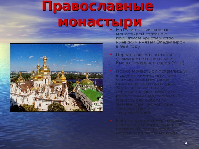 Православные монастыри На Руси возникновение монастырей связано с принятием христианства киевским князем Владимиром в 988 году. Первая обитель, которая упоминается в летописи,– Киево-Печерская лавра (XI в.). Позже монастыри появились и в других княжествах. Они становились центрами просвещения и культуры. Здесь вели летописи, собирали книги, работали ремесленные мастерские. В монастырях работали знаменитые иконописцы Феофан Грек и Андрей Рублев. Неприступные монастырские стены часто выполняли роль крепостей, задерживая неприятеля во время войн.  