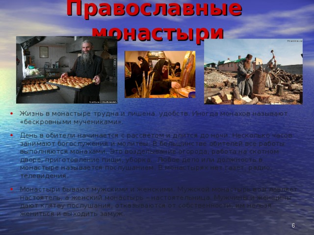 Православные монастыри Жизнь в монастыре трудна и лишена удобств. Иногда монахов называют «бескровными мучениками». День в обители начинается с рассветом и длится до ночи. Несколько часов занимают богослужения и молитвы. В большинстве обителей все работы выполняются монахами. Это возделывание огорода, работа на скотном дворе, приготовление пищи, уборка. Любое дело или должность в монастыре называется послушанием. В монастырях нет газет, радио, телевидения. Монастыри бывают мужскими и женскими. Мужской монастырь возглавляет настоятель, а женский монастырь – настоятельница. Мужчины и женщины дают клятву послушания, отказываются от собственности, им нельзя жениться и выходить замуж.  