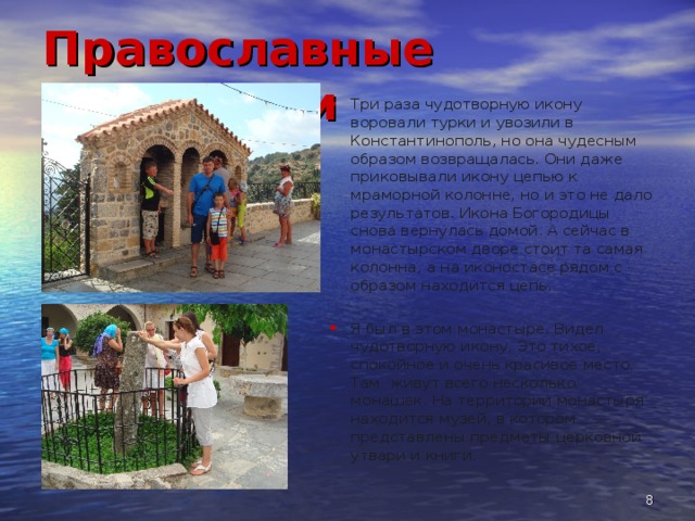 Православные монастыри Три раза чудотворную икону воровали турки и увозили в Константинополь, но она чудесным образом возвращалась. Они даже приковывали икону цепью к мраморной колонне, но и это не дало результатов. Икона Богородицы снова вернулась домой. А сейчас в монастырском дворе стоит та самая колонна, а на иконостасе рядом с образом находится цепь. Я был в этом монастыре. Видел чудотворную икону. Это тихое, спокойное и очень красивое место. Там живут всего несколько монашек. На территории монастыря находится музей, в котором представлены предметы церковной утвари и книги.  