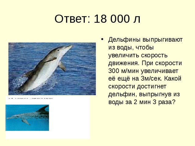 Ответ: 18 000 л Дельфины выпрыгивают из воды, чтобы увеличить скорость движения. При скорости 300 м/мин увеличивает её ещё на 3м/сек. Какой скорости достигнет дельфин, выпрыгнув из воды за 2 мин 3 раза? 
