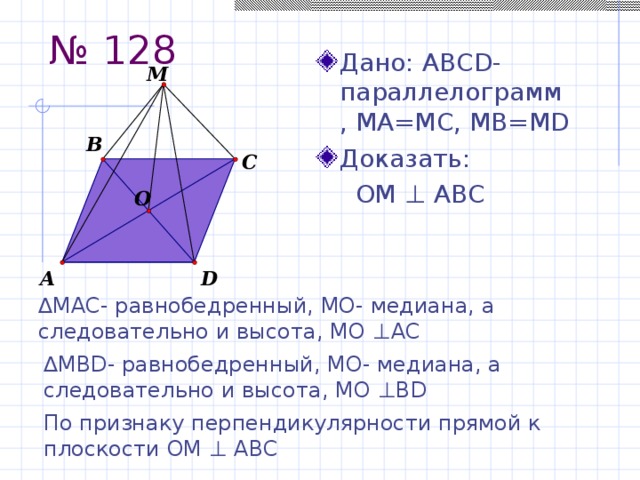 № 128 Дано: АBCD-параллелограмм, MA=MC, MB=MD Доказать:  ОМ ⊥ АВС ∆ МАС- равнобедренный, МО- медиана, а следовательно и высота, МО ⊥ АС ∆ МBD- равнобедренный, МО- медиана, а следовательно и высота, МО ⊥BD По признаку перпендикулярности прямой к плоскости ОМ ⊥ АВС 