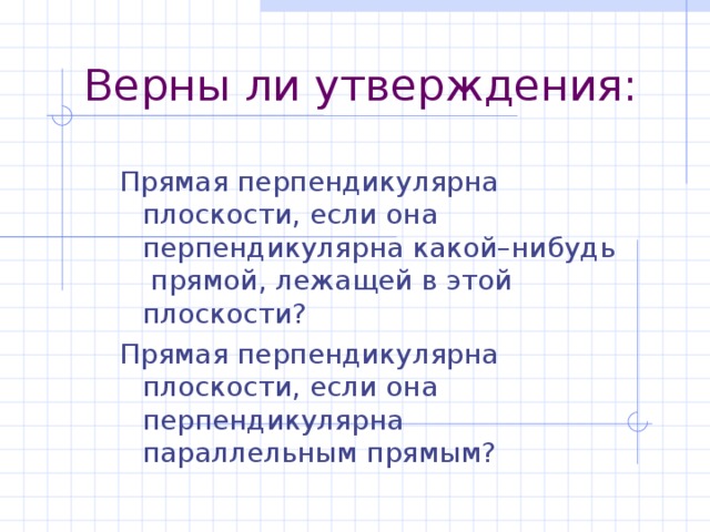 Верны ли утверждения: Прямая перпендикулярна плоскости, если она перпендикулярна какой–нибудь прямой, лежащей в этой плоскости? Прямая перпендикулярна плоскости, если она перпендикулярна параллельным прямым? Прямая перпендикулярна плоскости, если она перпендикулярна какой–нибудь прямой, лежащей в этой плоскости? Прямая перпендикулярна плоскости, если она перпендикулярна параллельным прямым?  