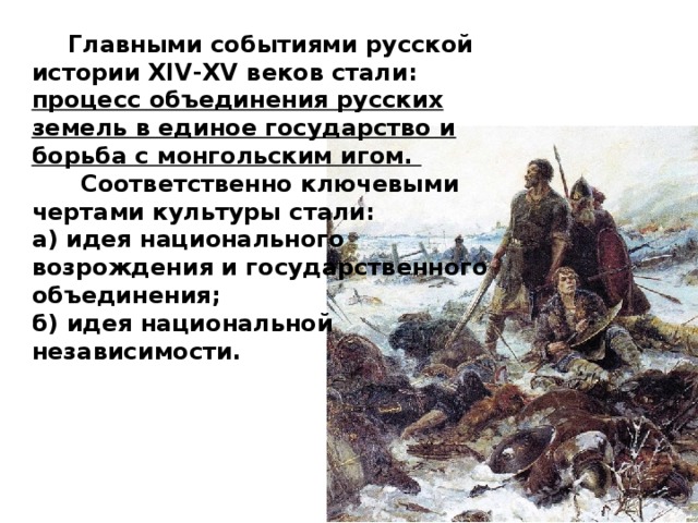  Главными событиями русской истории XIV-XV веков стали: процесс объединения русских земель в единое государство и борьба с монгольским игом.  Соответственно ключевыми чертами культуры стали: а) идея национального возрождения и государственного объединения; б) идея национальной независимости. 