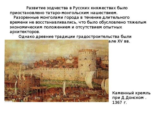  Развитие зодчества в Русских княжествах было приостановлено татаро-монгольским нашествием.  Разоренные монголами города в течение длительного времени не восстанавливались, что было обусловлено тяжелым экономическим положением и отсутствием опытных архитекторов.  Однако древние традиции градостроительства были сохранены, вследствие этого в конце XIV - начале XV вв. начался новый расцвет русской архитектуры. Каменный кремль при Д.Донском . 1367 г. 