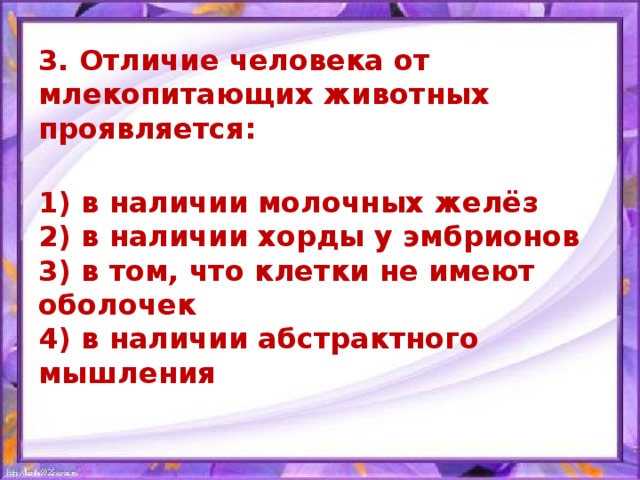 3. Отличие человека от млекопитающих животных проявляется:  1) в наличии молочных желёз  2) в наличии хорды у эмбрионов  3) в том, что клетки не имеют оболочек  4) в наличии абстрактного мышления  