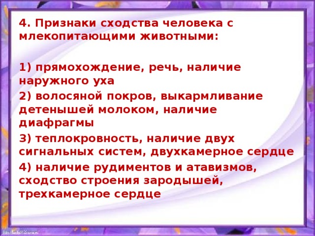 4. Признаки сходства человека с млекопитающими животными:  1) прямохождение, речь, наличие наружного уха 2) волосяной покров, выкармливание детенышей молоком, наличие диафрагмы 3) теплокровность, наличие двух сигнальных систем, двухкамерное сердце 4) наличие рудиментов и атавизмов, сходство строения зародышей, трехкамерное сердце  