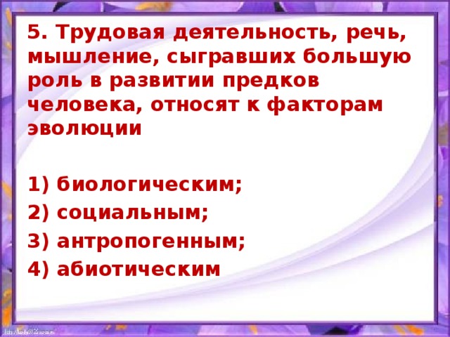 5. Трудовая деятельность, речь, мышление, сыгравших большую роль в развитии предков человека, относят к факторам эволюции  1) биологическим; 2) социальным; 3) антропогенным; 4) абиотическим   