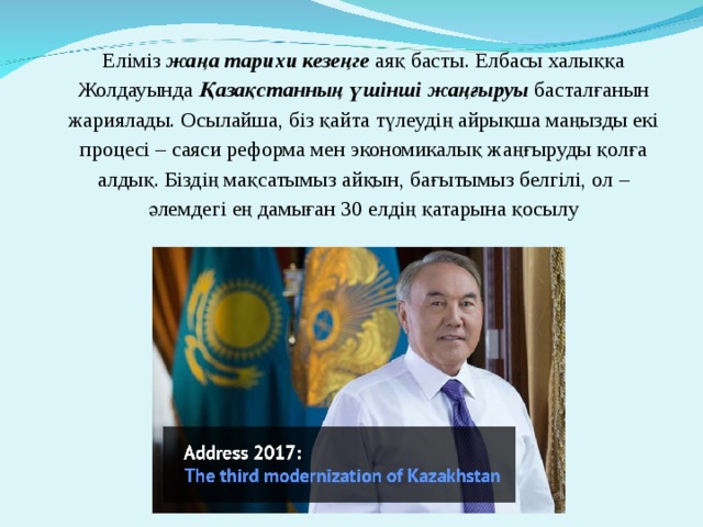 Еліміз жаңа тарихи кезеңге аяқ басты. Елбасы халыққа Жолдауында Қазақстанның үшінші жаңғыруы басталғанын жариялады. Осылайша, біз қайта түлеудің айрықша маңызды екі процесі – саяси реформа мен экономикалық жаңғыруды қолға алдық. Біздің мақсатымыз айқын, бағытымыз белгілі, ол – әлемдегі ең дамыған 30 елдің қатарына қосылу 