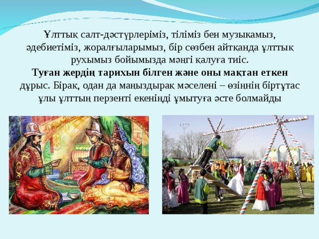  Ұлттық салт-дәстүрлеріміз, тіліміз бен музыкамыз, әдебиетіміз, жоралғыларымыз, бір сөзбен айтқанда ұлттық рухымыз бойымызда мәңгі қалуға тиіс.  Туған жердің тарихын білген және оны мақтан еткен дұрыс. Бірақ, одан да маңыздырақ мәселені – өзіңнің біртұтас ұлы ұлттың перзенті екеніңді ұмытуға әсте болмайды   