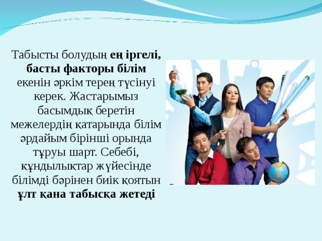 Табысты болудың ең іргелі, басты факторы білім екенін әркім терең түсінуі керек. Жастарымыз басымдық беретін межелердің қатарында білім әрдайым бірінші орында тұруы шарт. Себебі, құндылықтар жүйесінде білімді бәрінен биік қоятын ұлт қана табысқа жетеді   