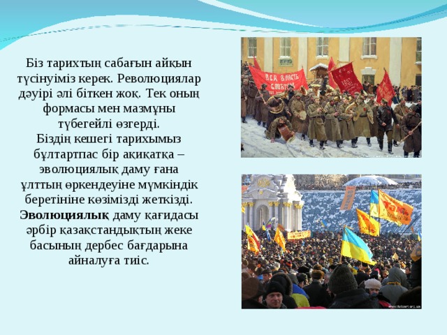 Біз тарихтың сабағын айқын түсінуіміз керек. Революциялар дәуірі әлі біткен жоқ. Тек оның формасы мен мазмұны түбегейлі өзгерді. Біздің кешегі тарихымыз бұлтартпас бір ақиқатқа – эволюциялық даму ғана ұлттың өркендеуіне мүмкіндік беретініне көзімізді жеткізді. Эволюциялық даму қағидасы әрбір қазақстандықтың жеке басының дербес бағдарына айналуға тиіс. 