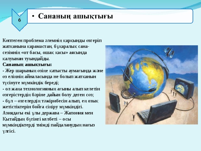 Көптеген проблема әлемнің қарқынды өзгеріп жатқанына қарамастан, бұқаралық сана-сезімнің «от басы, ошақ қасы» аясында қалуынан туындайды.  Сананың ашықтығы:  - Жер шарының өзіңе қатысты аумағында және өз еліңнің айналасында не болып жатқанын түсінуге мүмкіндік береді;  - ол жаңа технологияның ағыны алып келетін өзгерістердің бәріне дайын болу деген сөз;  - бұл – өзгелердің тәжірибесін алып, ең озық жетістіктерін бойға сіңіру мүмкіндігі. Азиядағы екі ұлы держава – Жапония мен Қытайдың бүгінгі келбеті – осы мүмкіндіктерді тиімді пайдаланудың нағыз үлгісі.   