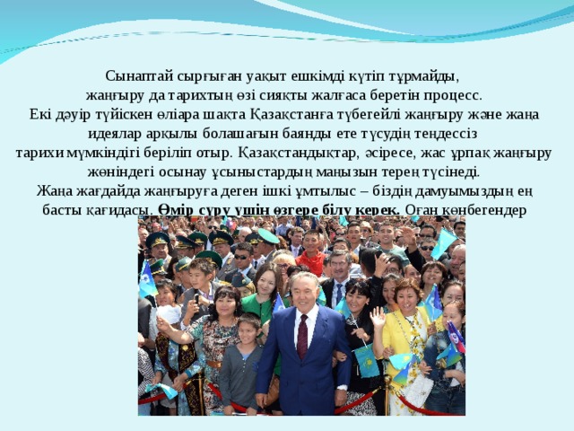                   Сынаптай сырғыған уақыт ешкімді күтіп тұрмайды,  жаңғыру да тарихтың өзі сияқты жалғаса беретін процесс.  Екі дәуір түйіскен өліара шақта Қазақстанға түбегейлі жаңғыру және жаңа идеялар арқылы болашағын баянды ете түсудің теңдессіз  тарихи мүмкіндігі беріліп отыр. Қазақстандықтар, әсіресе, жас ұрпақ жаңғыру жөніндегі осынау ұсыныстардың маңызын терең түсінеді.  Жаңа жағдайда жаңғыруға деген ішкі ұмтылыс – біздің дамуымыздың ең басты қағидасы. Өмір сүру үшін өзгере білу керек. Оған көнбегендер тарихтың шаңына көміліп қала береді.   