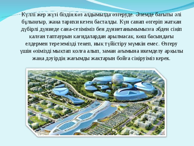 Күллі жер жүзі біздің көз алдымызда өзгеруде. Әлемде бағыты әлі бұлыңғыр, жаңа тарихи кезең басталды. Күн санап өзгеріп жатқан дүбірлі дүниеде сана-сезіміміз бен дүниетанымымызға әбден сіңіп қалған таптаурын қағидалардан арылмасақ, көш басындағы елдермен тереземізді теңеп, иық түйістіру мүмкін емес. Өзгеру үшін өзімізді мықтап қолға алып, заман ағымына икемделу арқылы жаңа дәуірдің жағымды жақтарын бойға сіңіруіміз керек. 