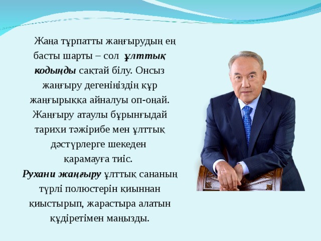 Жаңа тұрпатты жаңғырудың ең басты шарты – сол ұлттық кодыңды сақтай білу. Онсыз жаңғыру дегеніңіздің құр жаңғырыққа айналуы оп-оңай.  Жаңғыру атаулы бұрынғыдай тарихи тәжірибе мен ұлттық дәстүрлерге шекеден  қарамауға тиіс.  Рухани жаңғыру ұлттық сананың түрлі полюстерін қиыннан қиыстырып, жарастыра алатын құдіретімен маңызды.   