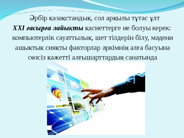 Әрбір қазақ­стандық, сол арқылы тұтас ұлт  ХХІ ғасырға лайықты қасиеттерге ие болуы керек: компьютерлік сауаттылық, шет тілдерін білу, мәдени ашықтық сияқты факторлар әркімнің алға басуына сөзсіз қажетті алғышарттардың сана­тында 