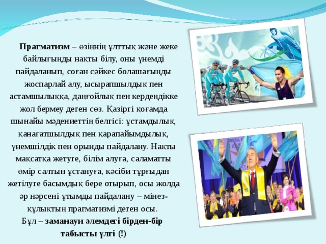 Прагматизм – өзіңнің ұлттық және жеке байлығыңды нақты білу, оны үнемді пайдаланып, соған сәйкес болашағыңды жоспарлай алу, ысырапшылдық пен астамшылыққа, даңғойлық пен кердеңдікке жол бермеу деген сөз. Қазіргі қоғамда шынайы мәдениеттің белгісі: ұстамдылық, қанағатшылдық пен қарапайымдылық, үнемшілдік пен орынды пайдалану. Нақты мақсатқа жетуге, білім алуға, саламатты өмір салтын ұстануға, кәсіби тұрғыдан жетілуге басымдық бере отырып, осы жолда әр нәрсені ұтымды пайдалану – мінез-құлықтың прагматизмі деген осы.  Бұл – заманауи әлемдегі бірден-бір  табысты үлгі (!) 