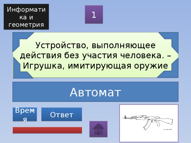 Информатика и геометрия 1 Устройство, выполняющее действия без участия человека. – Игрушка, имитирующая оружие Автомат Ответ Время 