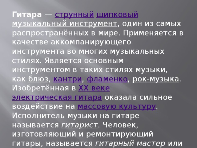 Гитара — струнный  щипковый  музыкальный инструмент , один из самых распространённых в мире. Применяется в качестве аккомпанирующего инструмента во многих музыкальных стилях. Является основным инструментом в таких стилях музыки, как блюз , кантри , фламенко , рок-музыка . Изобретённая в XX веке  электрическая гитара оказала сильное воздействие на массовую культуру . Исполнитель музыки на гитаре называется гитарист . Человек, изготовляющий и ремонтирующий гитары, называется гитарный мастер или лютье .